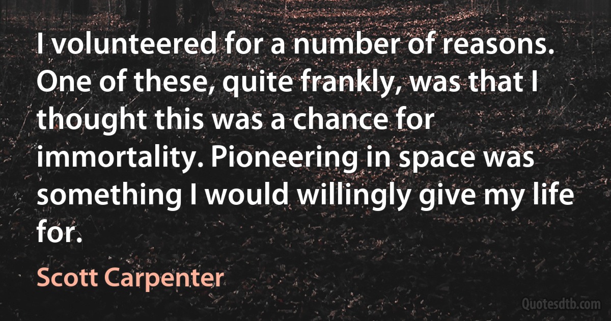 I volunteered for a number of reasons. One of these, quite frankly, was that I thought this was a chance for immortality. Pioneering in space was something I would willingly give my life for. (Scott Carpenter)