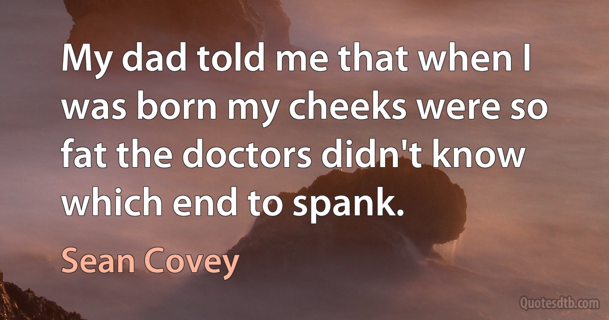 My dad told me that when I was born my cheeks were so fat the doctors didn't know which end to spank. (Sean Covey)