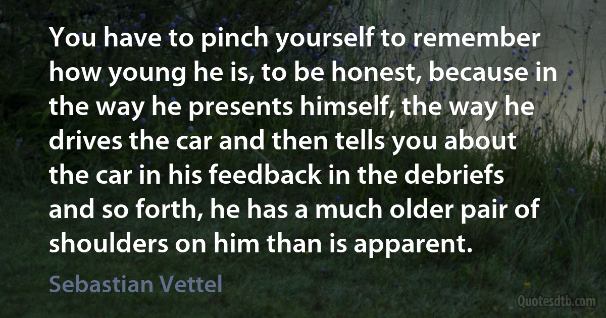 You have to pinch yourself to remember how young he is, to be honest, because in the way he presents himself, the way he drives the car and then tells you about the car in his feedback in the debriefs and so forth, he has a much older pair of shoulders on him than is apparent. (Sebastian Vettel)