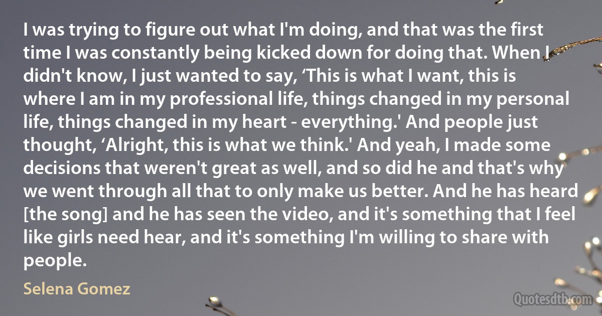 I was trying to figure out what I'm doing, and that was the first time I was constantly being kicked down for doing that. When I didn't know, I just wanted to say, ‘This is what I want, this is where I am in my professional life, things changed in my personal life, things changed in my heart - everything.' And people just thought, ‘Alright, this is what we think.' And yeah, I made some decisions that weren't great as well, and so did he and that's why we went through all that to only make us better. And he has heard [the song] and he has seen the video, and it's something that I feel like girls need hear, and it's something I'm willing to share with people. (Selena Gomez)