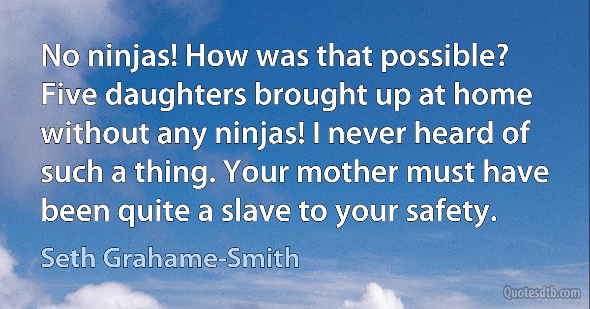 No ninjas! How was that possible? Five daughters brought up at home without any ninjas! I never heard of such a thing. Your mother must have been quite a slave to your safety. (Seth Grahame-Smith)