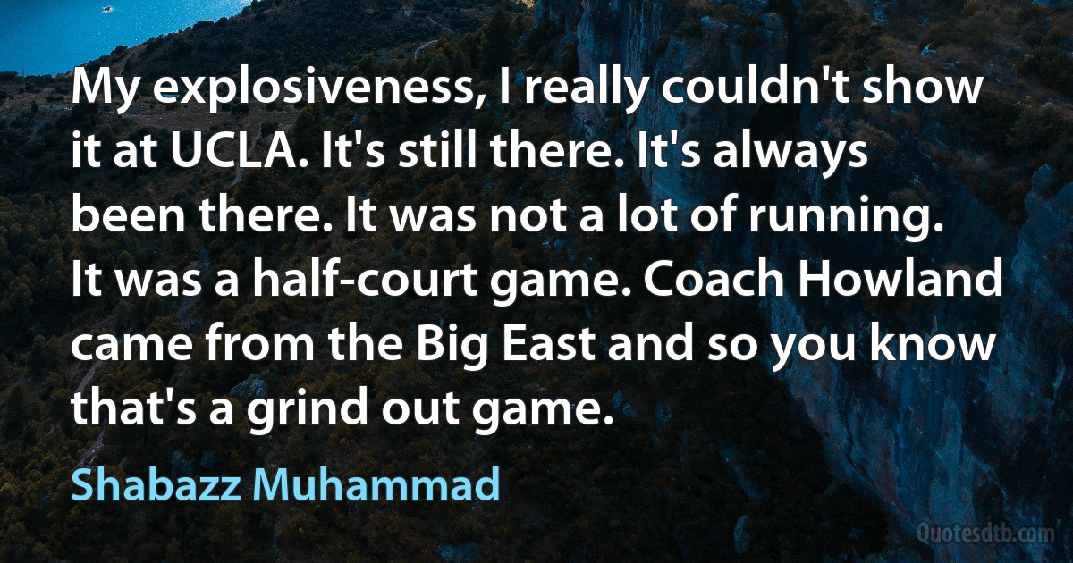 My explosiveness, I really couldn't show it at UCLA. It's still there. It's always been there. It was not a lot of running. It was a half-court game. Coach Howland came from the Big East and so you know that's a grind out game. (Shabazz Muhammad)