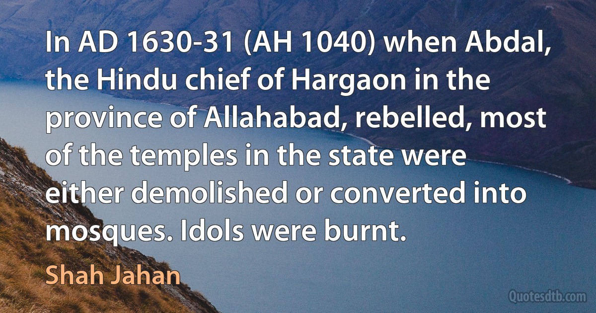 In AD 1630-31 (AH 1040) when Abdal, the Hindu chief of Hargaon in the province of Allahabad, rebelled, most of the temples in the state were either demolished or converted into mosques. Idols were burnt. (Shah Jahan)