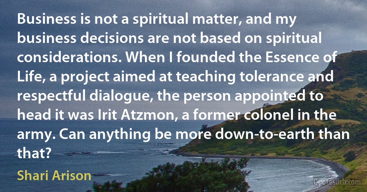 Business is not a spiritual matter, and my business decisions are not based on spiritual considerations. When I founded the Essence of Life, a project aimed at teaching tolerance and respectful dialogue, the person appointed to head it was Irit Atzmon, a former colonel in the army. Can anything be more down-to-earth than that? (Shari Arison)