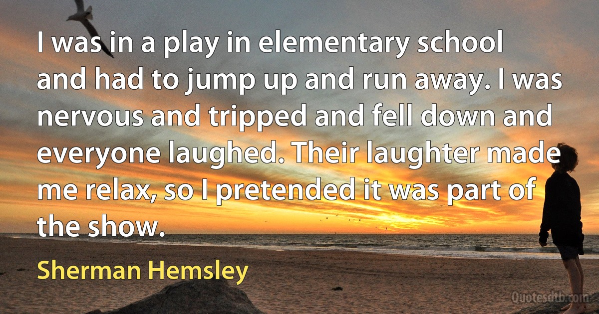 I was in a play in elementary school and had to jump up and run away. I was nervous and tripped and fell down and everyone laughed. Their laughter made me relax, so I pretended it was part of the show. (Sherman Hemsley)