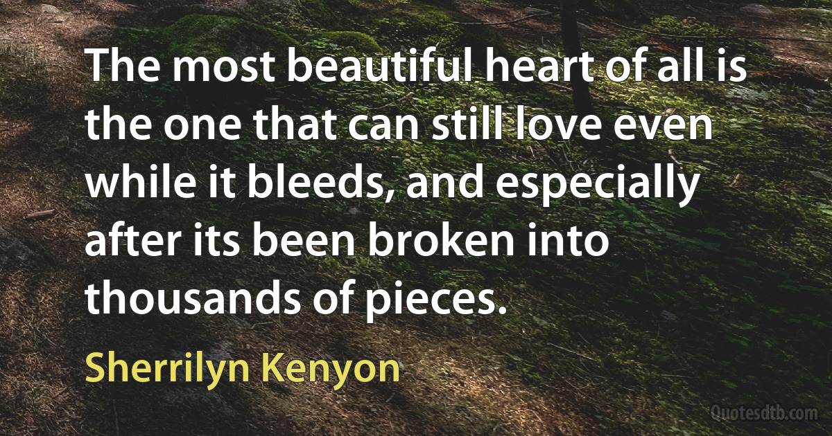 The most beautiful heart of all is the one that can still love even while it bleeds, and especially after its been broken into thousands of pieces. (Sherrilyn Kenyon)