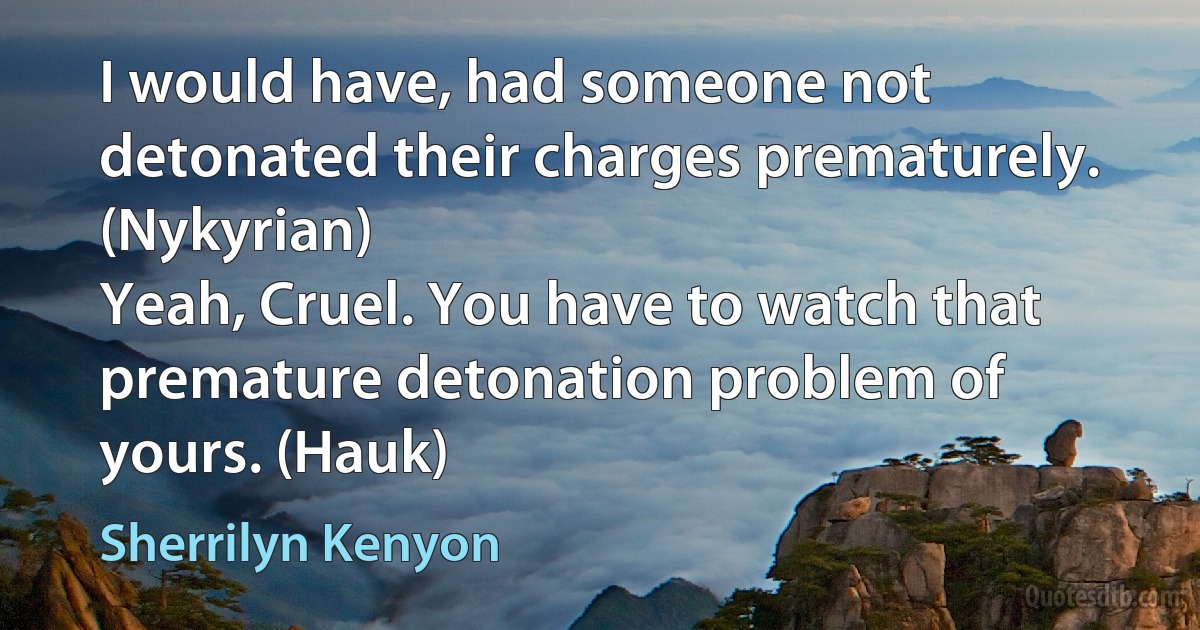 I would have, had someone not detonated their charges prematurely. (Nykyrian)
Yeah, Cruel. You have to watch that premature detonation problem of yours. (Hauk) (Sherrilyn Kenyon)