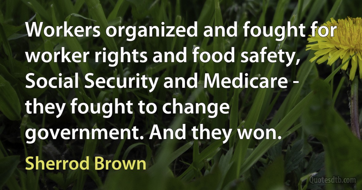 Workers organized and fought for worker rights and food safety, Social Security and Medicare - they fought to change government. And they won. (Sherrod Brown)