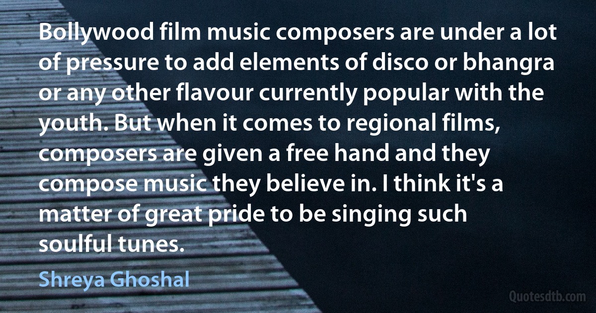 Bollywood film music composers are under a lot of pressure to add elements of disco or bhangra or any other flavour currently popular with the youth. But when it comes to regional films, composers are given a free hand and they compose music they believe in. I think it's a matter of great pride to be singing such soulful tunes. (Shreya Ghoshal)