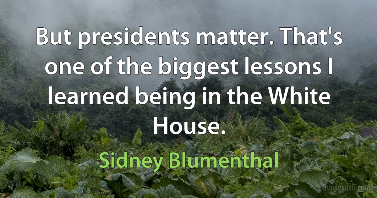 But presidents matter. That's one of the biggest lessons I learned being in the White House. (Sidney Blumenthal)