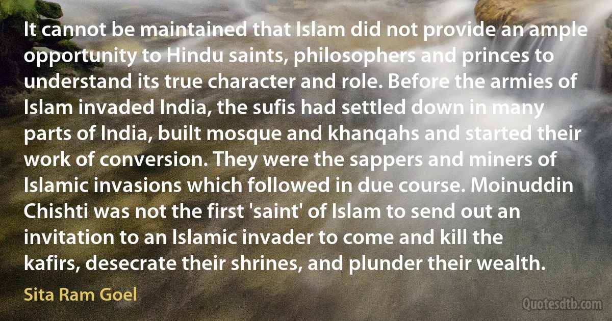 It cannot be maintained that Islam did not provide an ample opportunity to Hindu saints, philosophers and princes to understand its true character and role. Before the armies of Islam invaded India, the sufis had settled down in many parts of India, built mosque and khanqahs and started their work of conversion. They were the sappers and miners of Islamic invasions which followed in due course. Moinuddin Chishti was not the first 'saint' of Islam to send out an invitation to an Islamic invader to come and kill the kafirs, desecrate their shrines, and plunder their wealth. (Sita Ram Goel)