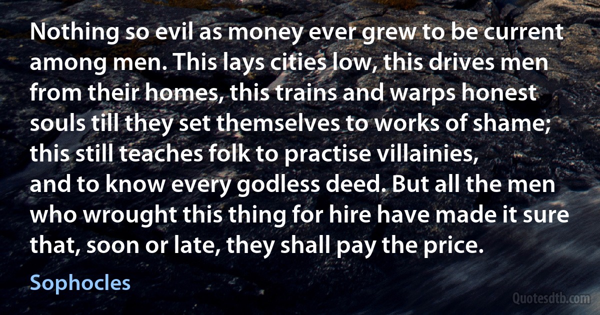 Nothing so evil as money ever grew to be current among men. This lays cities low, this drives men from their homes, this trains and warps honest souls till they set themselves to works of shame; this still teaches folk to practise villainies, and to know every godless deed. But all the men who wrought this thing for hire have made it sure that, soon or late, they shall pay the price. (Sophocles)