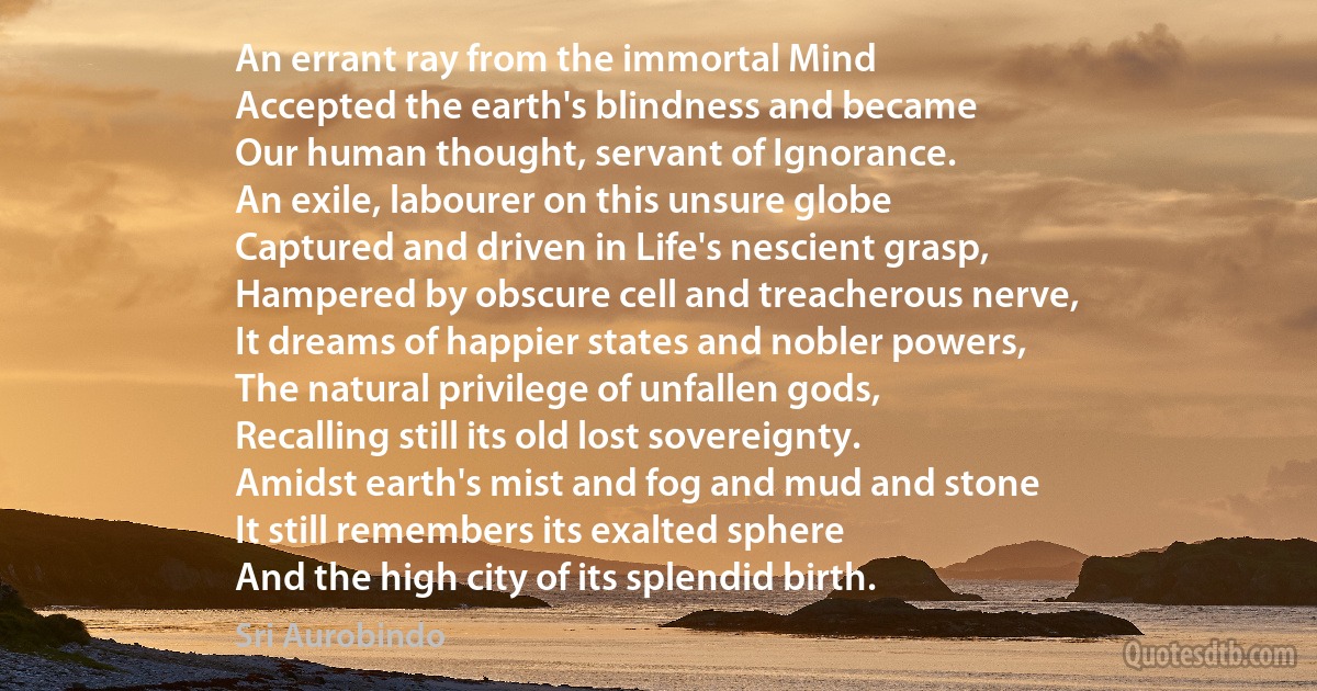 An errant ray from the immortal Mind
Accepted the earth's blindness and became
Our human thought, servant of Ignorance.
An exile, labourer on this unsure globe
Captured and driven in Life's nescient grasp,
Hampered by obscure cell and treacherous nerve,
It dreams of happier states and nobler powers,
The natural privilege of unfallen gods,
Recalling still its old lost sovereignty.
Amidst earth's mist and fog and mud and stone
It still remembers its exalted sphere
And the high city of its splendid birth. (Sri Aurobindo)