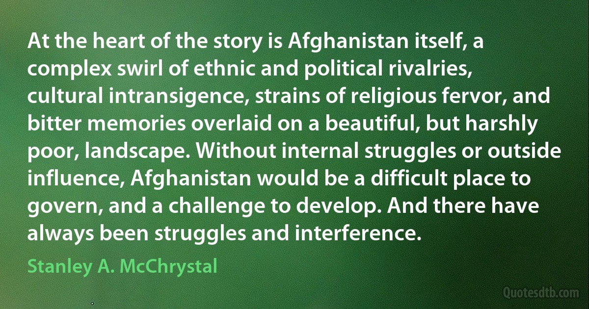 At the heart of the story is Afghanistan itself, a complex swirl of ethnic and political rivalries, cultural intransigence, strains of religious fervor, and bitter memories overlaid on a beautiful, but harshly poor, landscape. Without internal struggles or outside influence, Afghanistan would be a difficult place to govern, and a challenge to develop. And there have always been struggles and interference. (Stanley A. McChrystal)