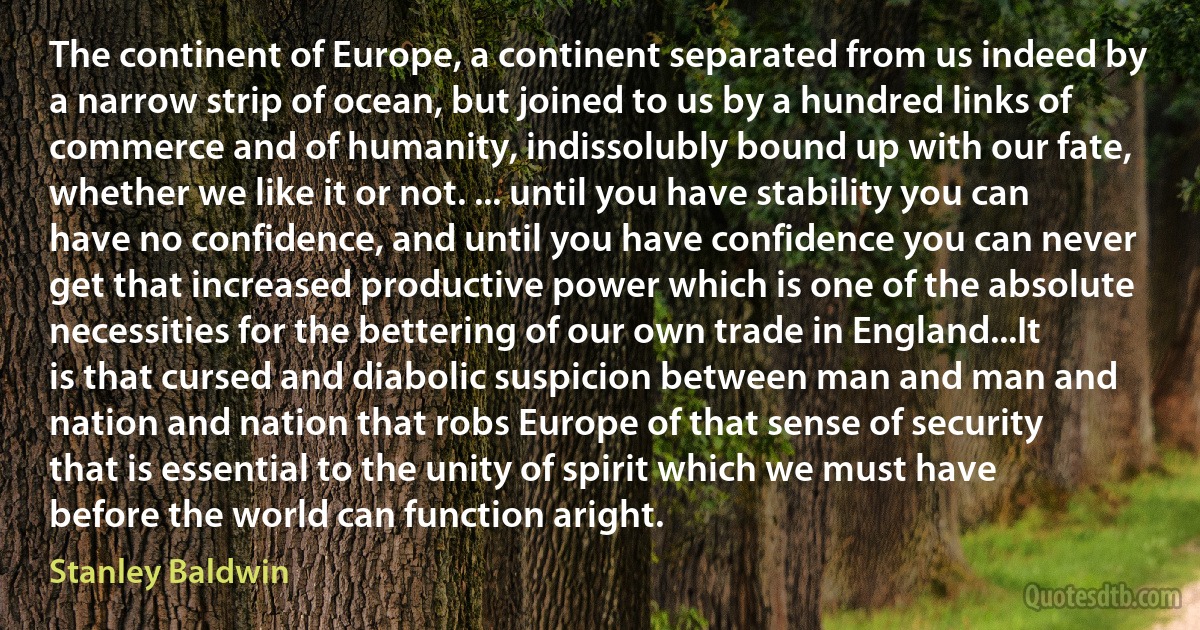 The continent of Europe, a continent separated from us indeed by a narrow strip of ocean, but joined to us by a hundred links of commerce and of humanity, indissolubly bound up with our fate, whether we like it or not. ... until you have stability you can have no confidence, and until you have confidence you can never get that increased productive power which is one of the absolute necessities for the bettering of our own trade in England...It is that cursed and diabolic suspicion between man and man and nation and nation that robs Europe of that sense of security that is essential to the unity of spirit which we must have before the world can function aright. (Stanley Baldwin)