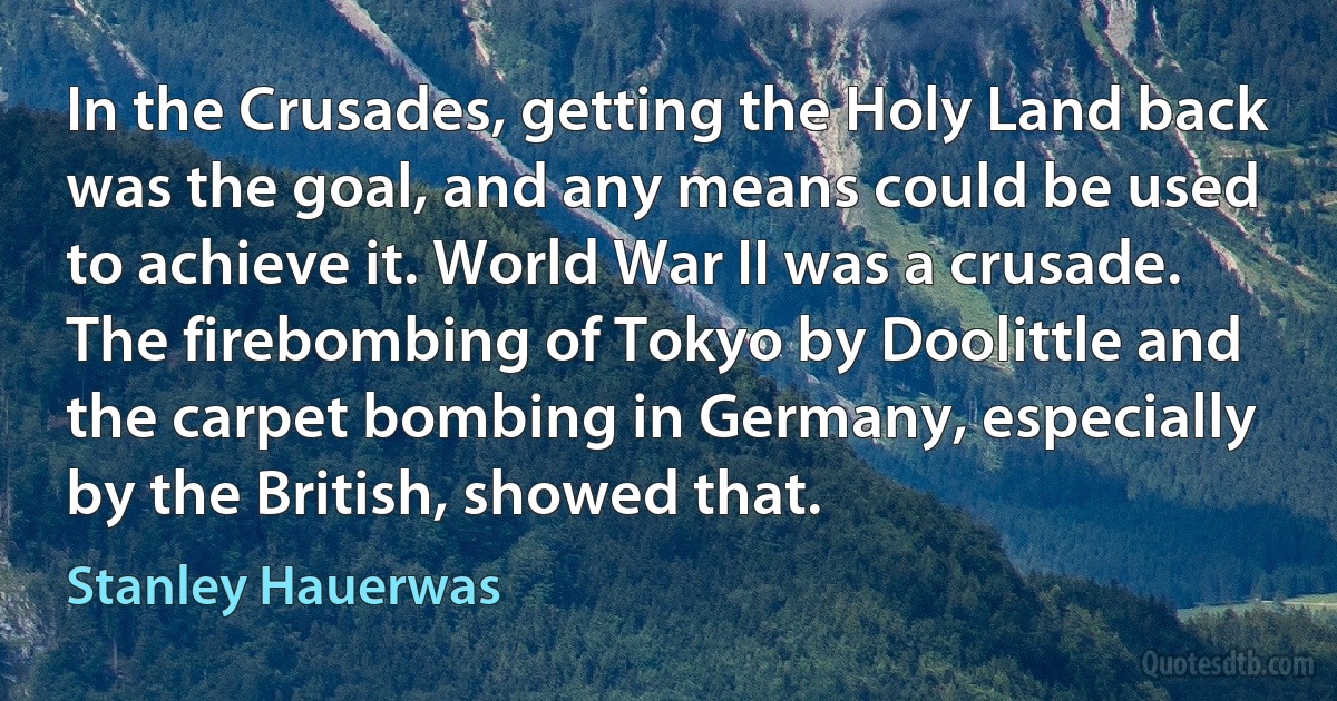 In the Crusades, getting the Holy Land back was the goal, and any means could be used to achieve it. World War II was a crusade. The firebombing of Tokyo by Doolittle and the carpet bombing in Germany, especially by the British, showed that. (Stanley Hauerwas)