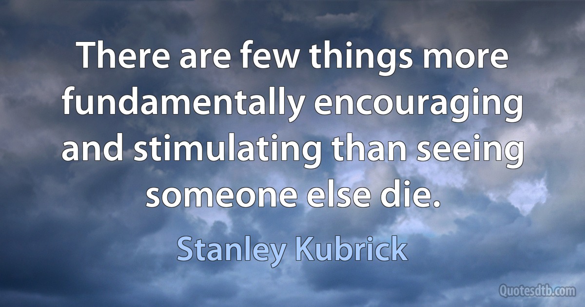 There are few things more fundamentally encouraging and stimulating than seeing someone else die. (Stanley Kubrick)