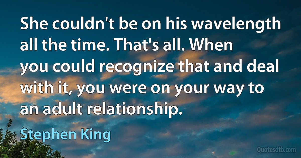 She couldn't be on his wavelength all the time. That's all. When you could recognize that and deal with it, you were on your way to an adult relationship. (Stephen King)