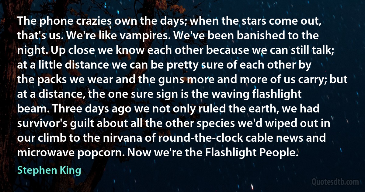 The phone crazies own the days; when the stars come out, that's us. We're like vampires. We've been banished to the night. Up close we know each other because we can still talk; at a little distance we can be pretty sure of each other by the packs we wear and the guns more and more of us carry; but at a distance, the one sure sign is the waving flashlight beam. Three days ago we not only ruled the earth, we had survivor's guilt about all the other species we'd wiped out in our climb to the nirvana of round-the-clock cable news and microwave popcorn. Now we're the Flashlight People. (Stephen King)