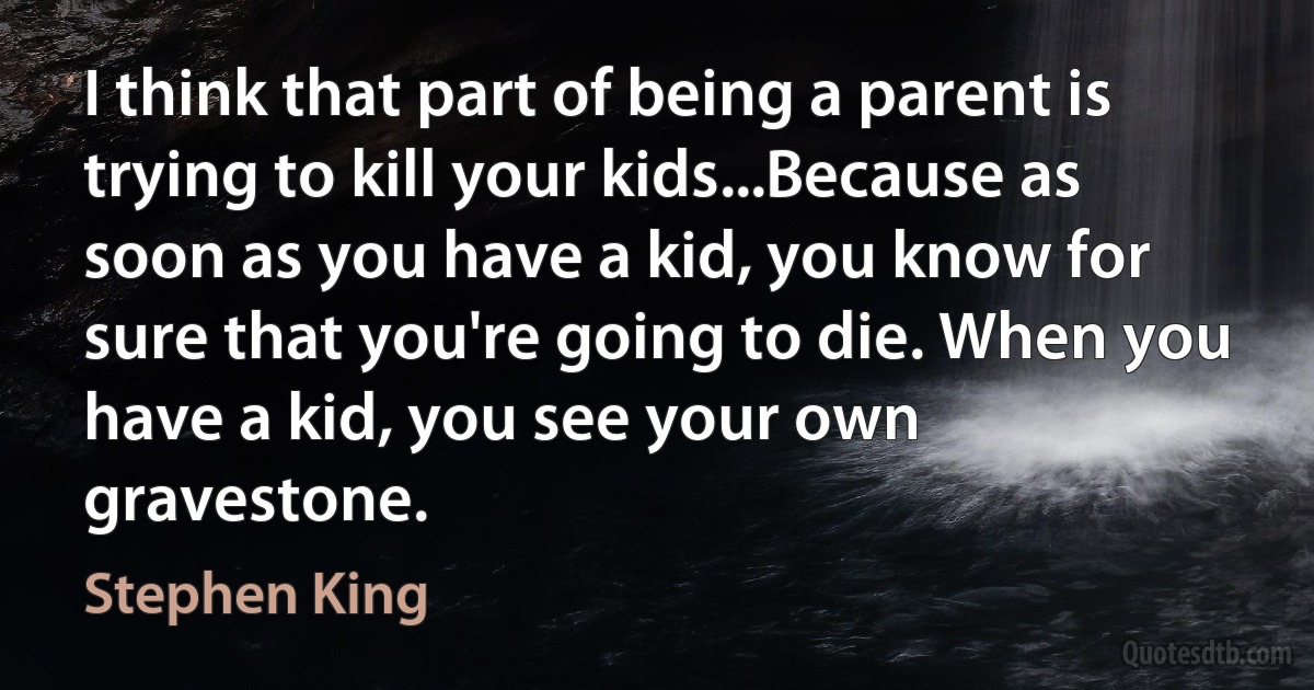 I think that part of being a parent is trying to kill your kids...Because as soon as you have a kid, you know for sure that you're going to die. When you have a kid, you see your own gravestone. (Stephen King)