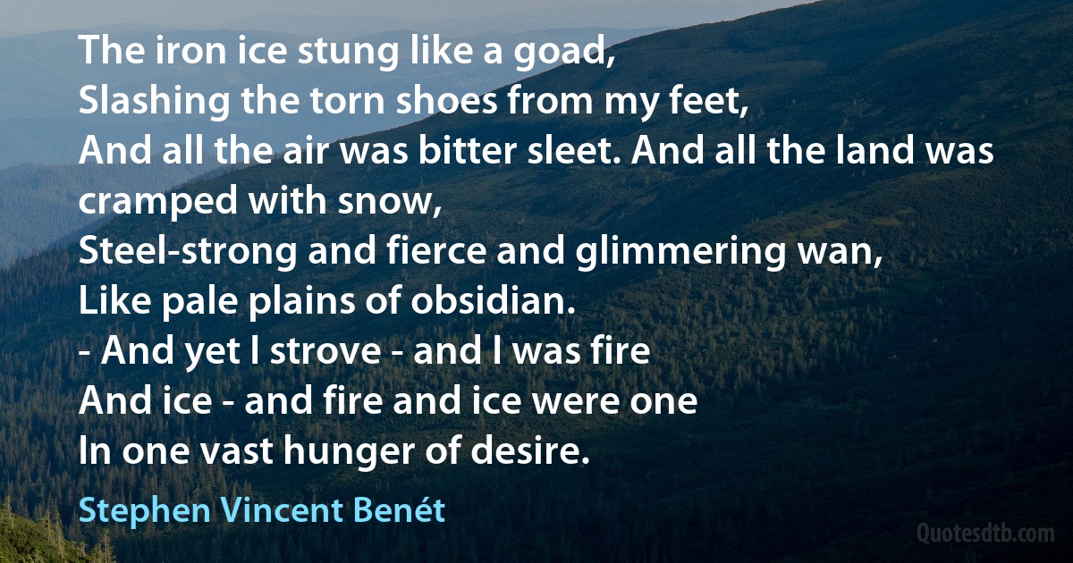 The iron ice stung like a goad,
Slashing the torn shoes from my feet,
And all the air was bitter sleet. And all the land was cramped with snow,
Steel-strong and fierce and glimmering wan,
Like pale plains of obsidian.
- And yet I strove - and I was fire
And ice - and fire and ice were one
In one vast hunger of desire. (Stephen Vincent Benét)