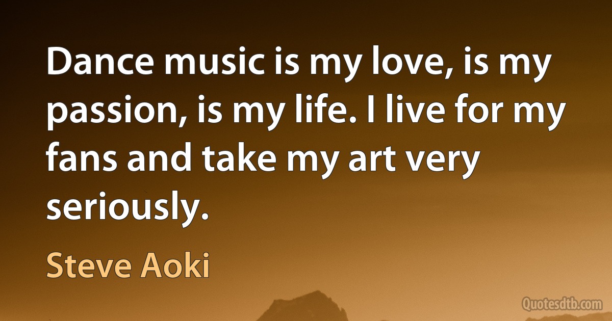 Dance music is my love, is my passion, is my life. I live for my fans and take my art very seriously. (Steve Aoki)