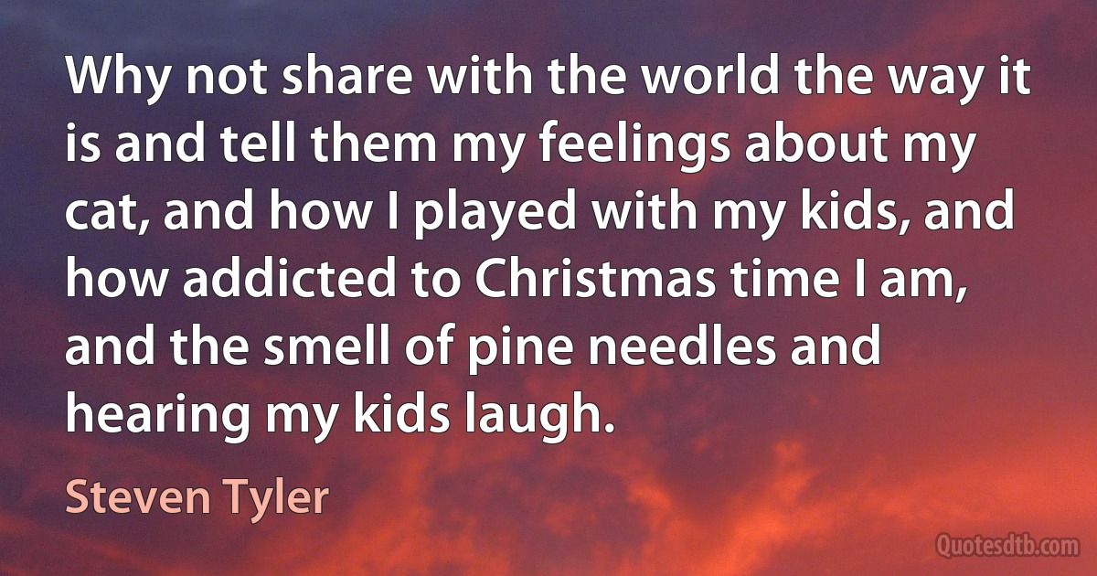 Why not share with the world the way it is and tell them my feelings about my cat, and how I played with my kids, and how addicted to Christmas time I am, and the smell of pine needles and hearing my kids laugh. (Steven Tyler)