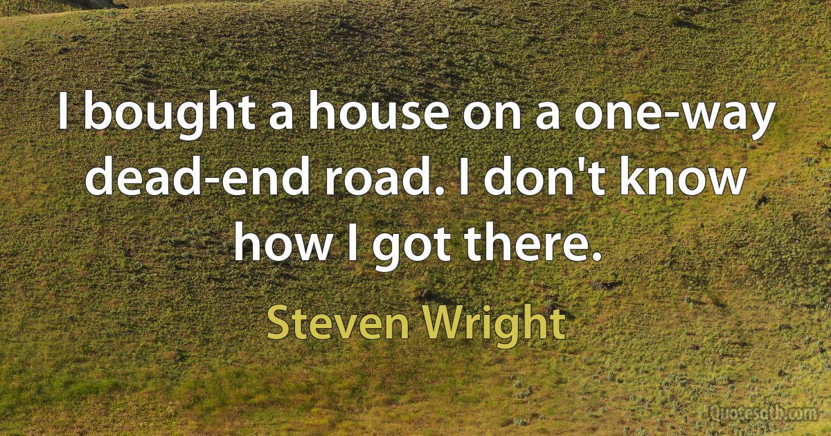 I bought a house on a one-way dead-end road. I don't know how I got there. (Steven Wright)