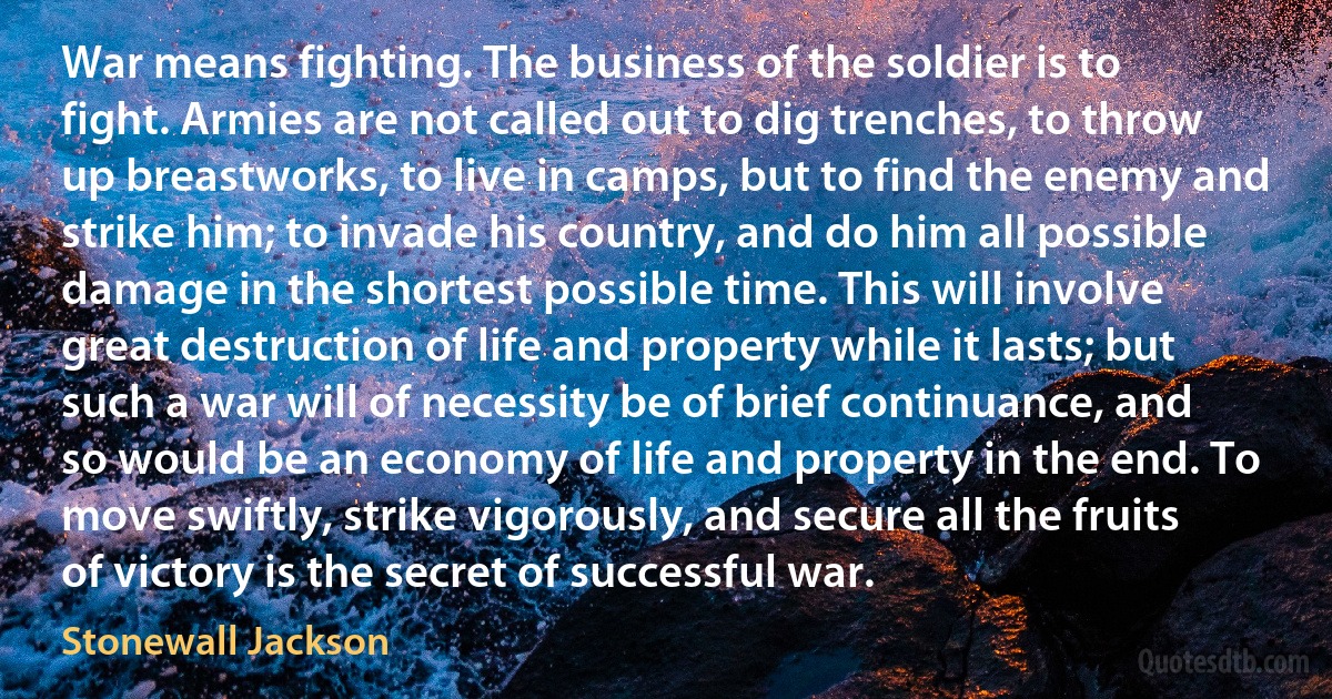 War means fighting. The business of the soldier is to fight. Armies are not called out to dig trenches, to throw up breastworks, to live in camps, but to find the enemy and strike him; to invade his country, and do him all possible damage in the shortest possible time. This will involve great destruction of life and property while it lasts; but such a war will of necessity be of brief continuance, and so would be an economy of life and property in the end. To move swiftly, strike vigorously, and secure all the fruits of victory is the secret of successful war. (Stonewall Jackson)