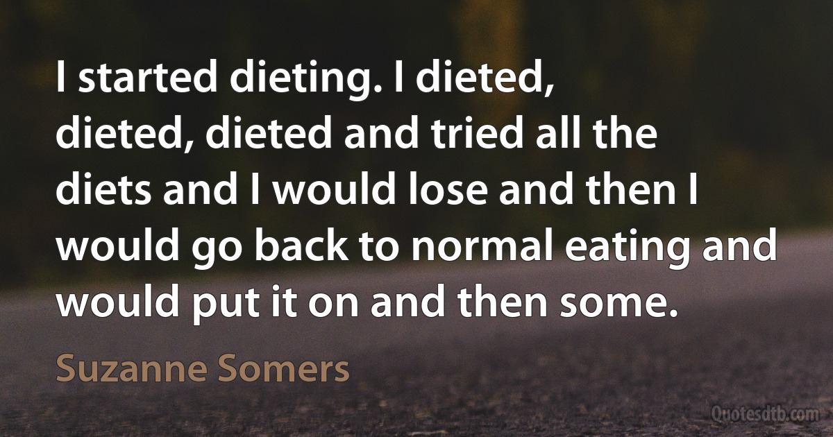 I started dieting. I dieted, dieted, dieted and tried all the diets and I would lose and then I would go back to normal eating and would put it on and then some. (Suzanne Somers)