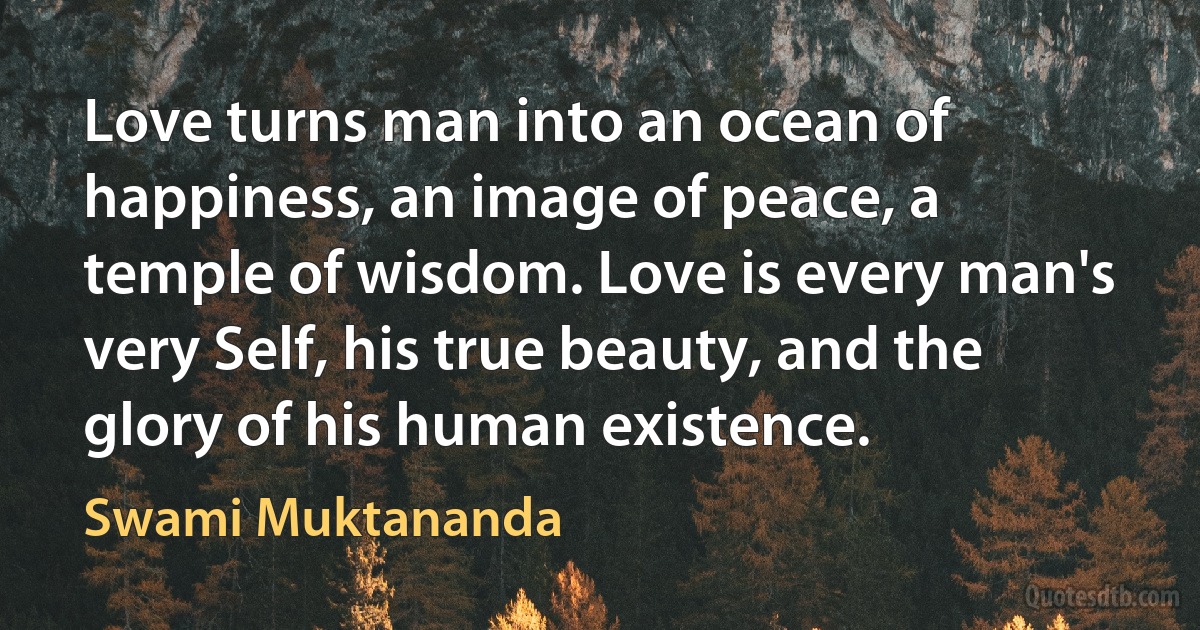 Love turns man into an ocean of happiness, an image of peace, a temple of wisdom. Love is every man's very Self, his true beauty, and the glory of his human existence. (Swami Muktananda)