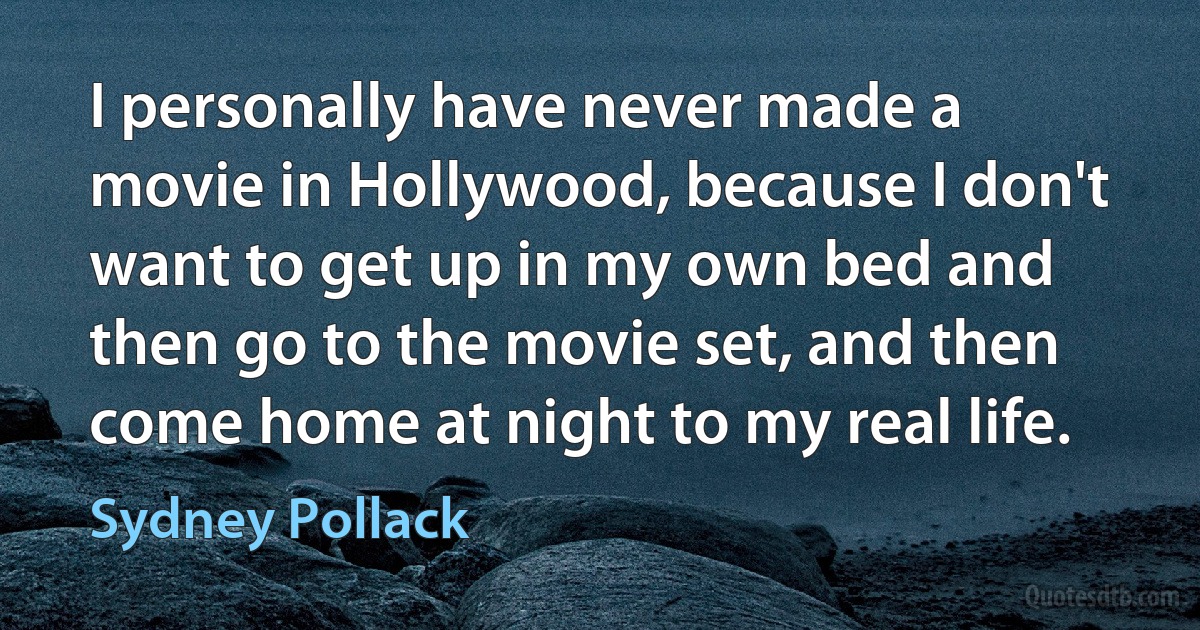 I personally have never made a movie in Hollywood, because I don't want to get up in my own bed and then go to the movie set, and then come home at night to my real life. (Sydney Pollack)