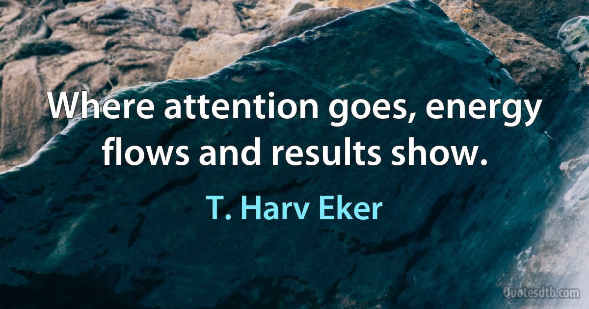 Where attention goes, energy flows and results show. (T. Harv Eker)