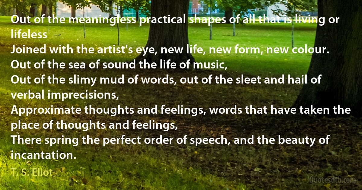 Out of the meaningless practical shapes of all that is living or lifeless
Joined with the artist's eye, new life, new form, new colour.
Out of the sea of sound the life of music,
Out of the slimy mud of words, out of the sleet and hail of verbal imprecisions,
Approximate thoughts and feelings, words that have taken the place of thoughts and feelings,
There spring the perfect order of speech, and the beauty of incantation. (T. S. Eliot)