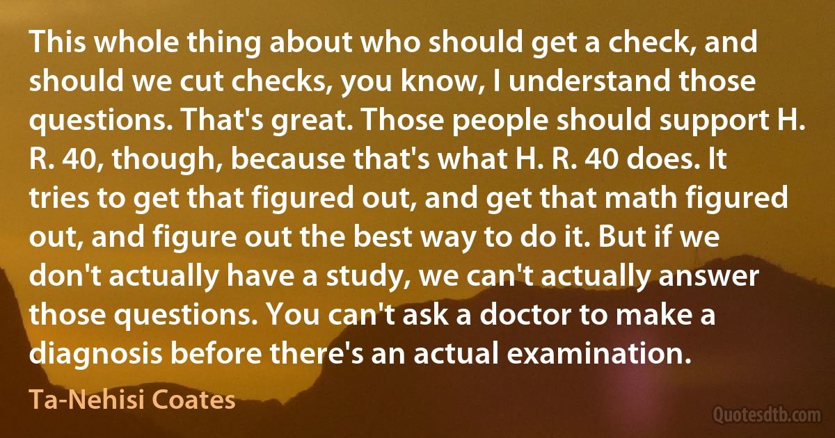 This whole thing about who should get a check, and should we cut checks, you know, I understand those questions. That's great. Those people should support H. R. 40, though, because that's what H. R. 40 does. It tries to get that figured out, and get that math figured out, and figure out the best way to do it. But if we don't actually have a study, we can't actually answer those questions. You can't ask a doctor to make a diagnosis before there's an actual examination. (Ta-Nehisi Coates)