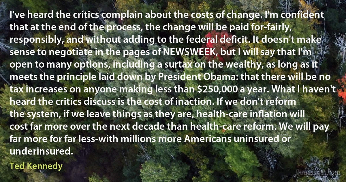 I've heard the critics complain about the costs of change. I'm confident that at the end of the process, the change will be paid for-fairly, responsibly, and without adding to the federal deficit. It doesn't make sense to negotiate in the pages of NEWSWEEK, but I will say that I'm open to many options, including a surtax on the wealthy, as long as it meets the principle laid down by President Obama: that there will be no tax increases on anyone making less than $250,000 a year. What I haven't heard the critics discuss is the cost of inaction. If we don't reform the system, if we leave things as they are, health-care inflation will cost far more over the next decade than health-care reform. We will pay far more for far less-with millions more Americans uninsured or underinsured. (Ted Kennedy)