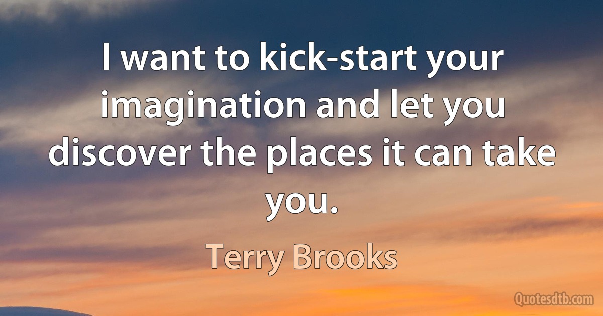 I want to kick-start your imagination and let you discover the places it can take you. (Terry Brooks)