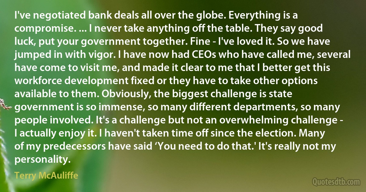 I've negotiated bank deals all over the globe. Everything is a compromise. ... I never take anything off the table. They say good luck, put your government together. Fine - I've loved it. So we have jumped in with vigor. I have now had CEOs who have called me, several have come to visit me, and made it clear to me that I better get this workforce development fixed or they have to take other options available to them. Obviously, the biggest challenge is state government is so immense, so many different departments, so many people involved. It's a challenge but not an overwhelming challenge - I actually enjoy it. I haven't taken time off since the election. Many of my predecessors have said ‘You need to do that.' It's really not my personality. (Terry McAuliffe)