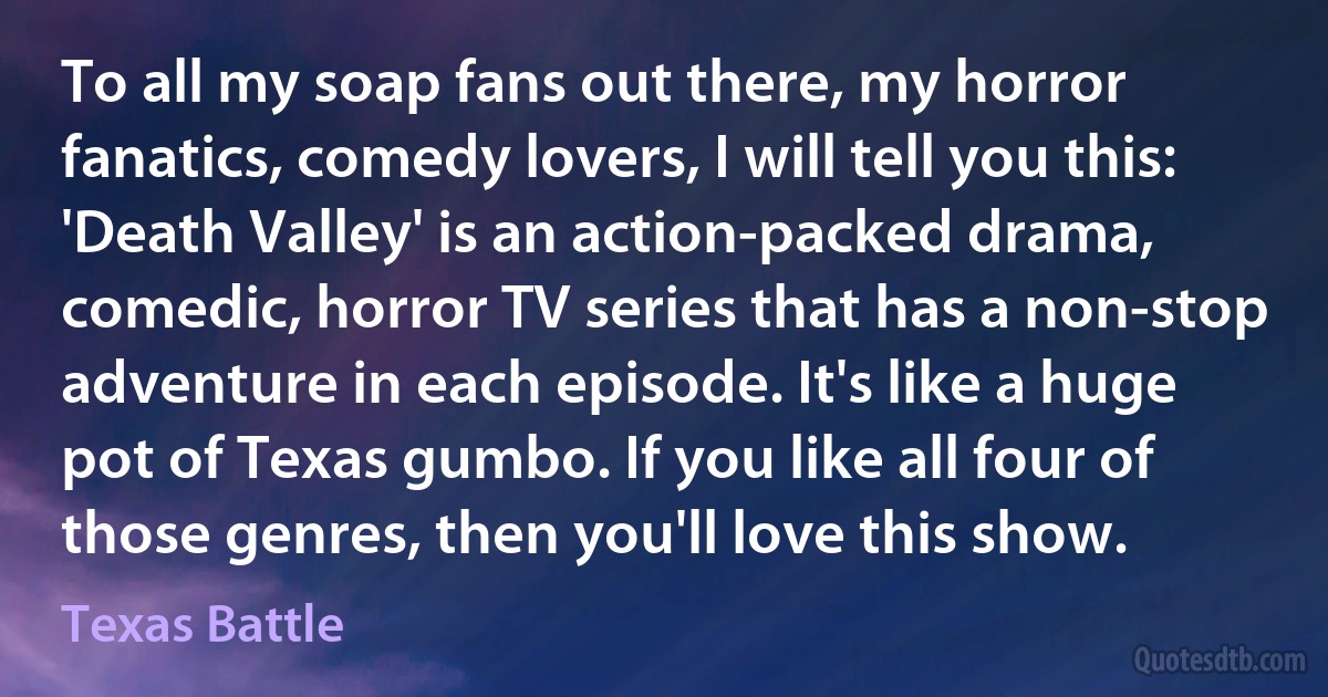 To all my soap fans out there, my horror fanatics, comedy lovers, I will tell you this: 'Death Valley' is an action-packed drama, comedic, horror TV series that has a non-stop adventure in each episode. It's like a huge pot of Texas gumbo. If you like all four of those genres, then you'll love this show. (Texas Battle)