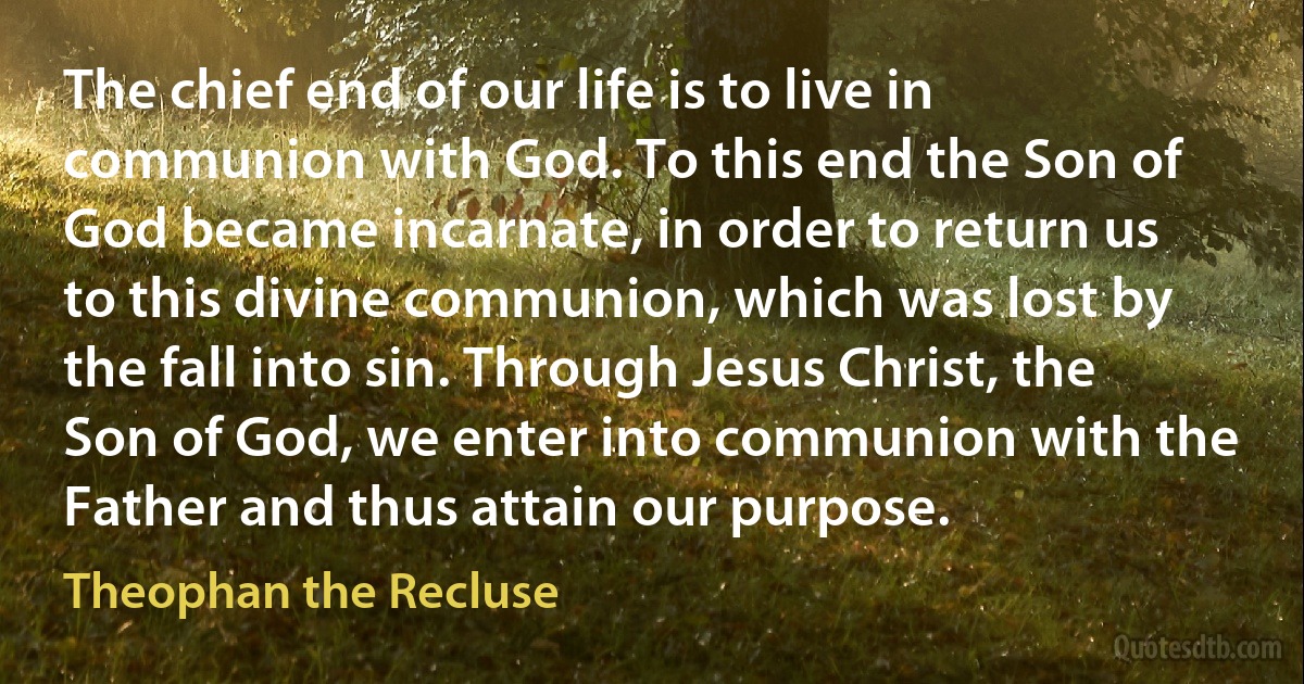 The chief end of our life is to live in communion with God. To this end the Son of God became incarnate, in order to return us to this divine communion, which was lost by the fall into sin. Through Jesus Christ, the Son of God, we enter into communion with the Father and thus attain our purpose. (Theophan the Recluse)