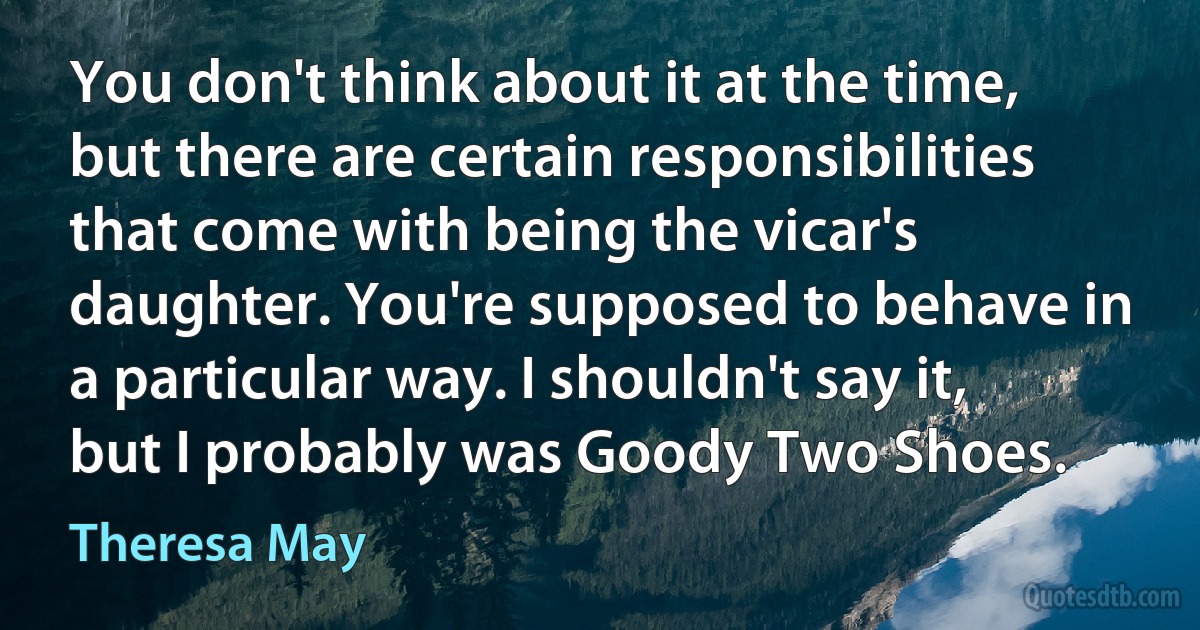 You don't think about it at the time, but there are certain responsibilities that come with being the vicar's daughter. You're supposed to behave in a particular way. I shouldn't say it, but I probably was Goody Two Shoes. (Theresa May)