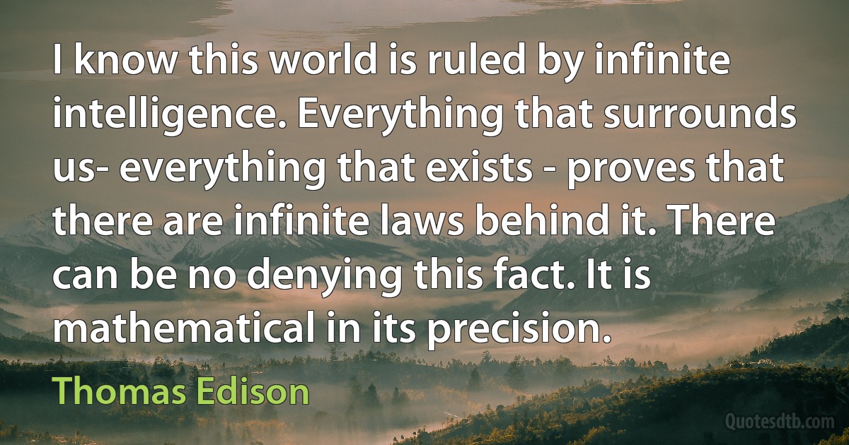 I know this world is ruled by infinite intelligence. Everything that surrounds us- everything that exists - proves that there are infinite laws behind it. There can be no denying this fact. It is mathematical in its precision. (Thomas Edison)