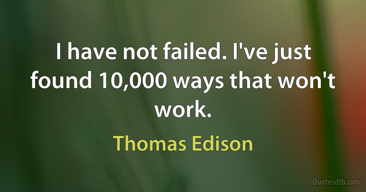 I have not failed. I've just found 10,000 ways that won't work. (Thomas Edison)