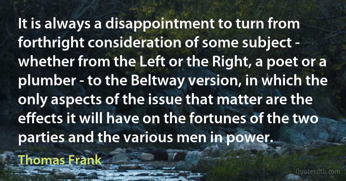 It is always a disappointment to turn from forthright consideration of some subject - whether from the Left or the Right, a poet or a plumber - to the Beltway version, in which the only aspects of the issue that matter are the effects it will have on the fortunes of the two parties and the various men in power. (Thomas Frank)