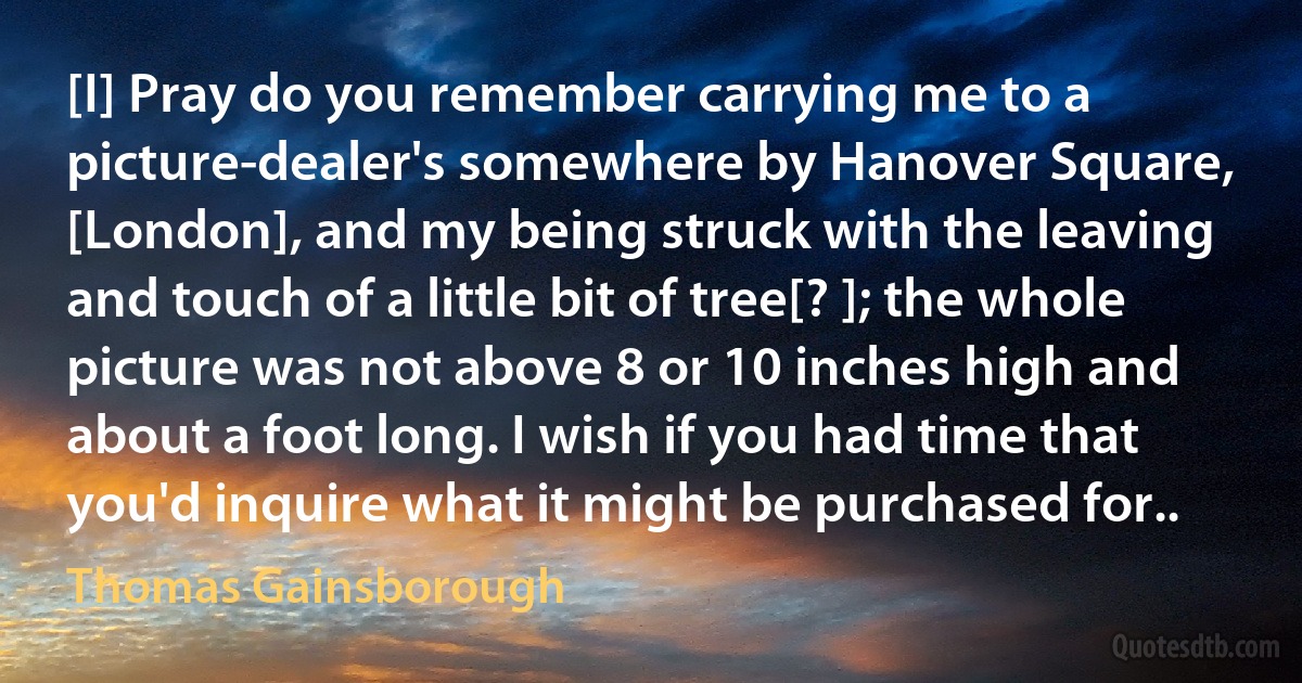 [I] Pray do you remember carrying me to a picture-dealer's somewhere by Hanover Square, [London], and my being struck with the leaving and touch of a little bit of tree[? ]; the whole picture was not above 8 or 10 inches high and about a foot long. I wish if you had time that you'd inquire what it might be purchased for.. (Thomas Gainsborough)