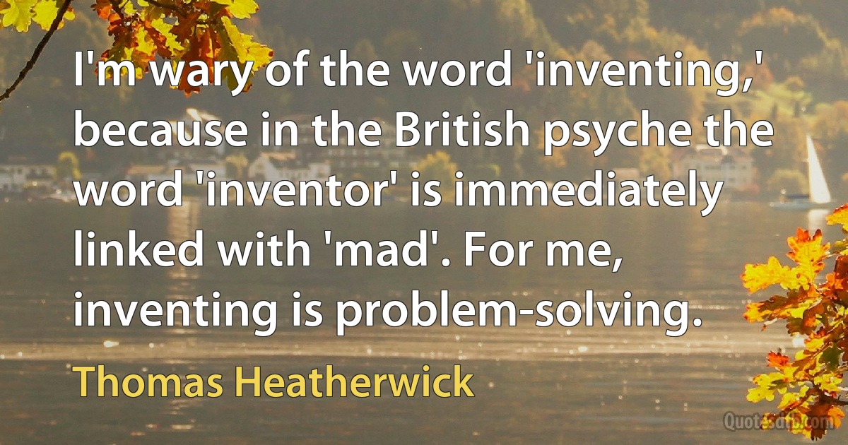 I'm wary of the word 'inventing,' because in the British psyche the word 'inventor' is immediately linked with 'mad'. For me, inventing is problem-solving. (Thomas Heatherwick)