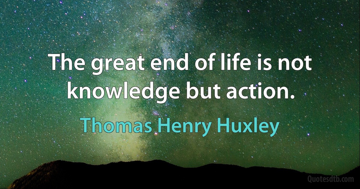 The great end of life is not knowledge but action. (Thomas Henry Huxley)