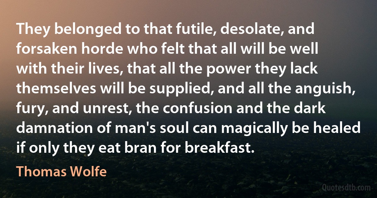 They belonged to that futile, desolate, and forsaken horde who felt that all will be well with their lives, that all the power they lack themselves will be supplied, and all the anguish, fury, and unrest, the confusion and the dark damnation of man's soul can magically be healed if only they eat bran for breakfast. (Thomas Wolfe)