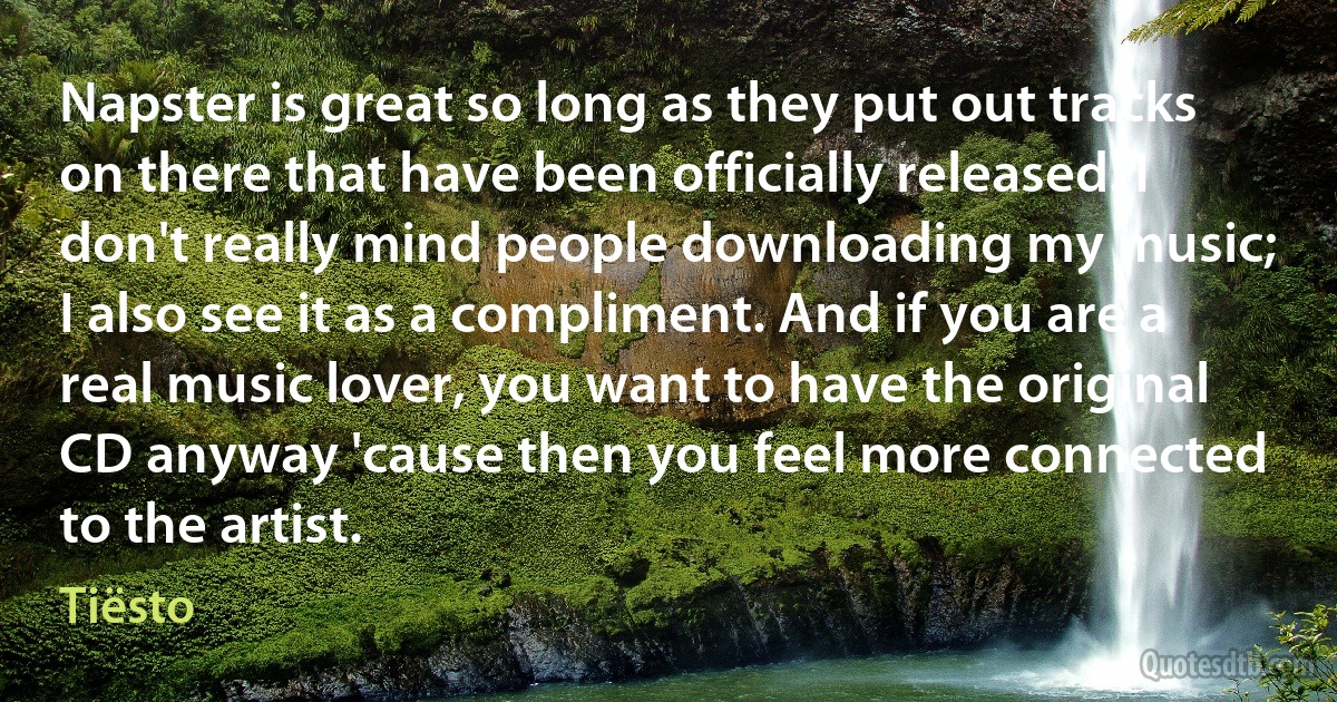 Napster is great so long as they put out tracks on there that have been officially released. I don't really mind people downloading my music; I also see it as a compliment. And if you are a real music lover, you want to have the original CD anyway 'cause then you feel more connected to the artist. (Tiësto)