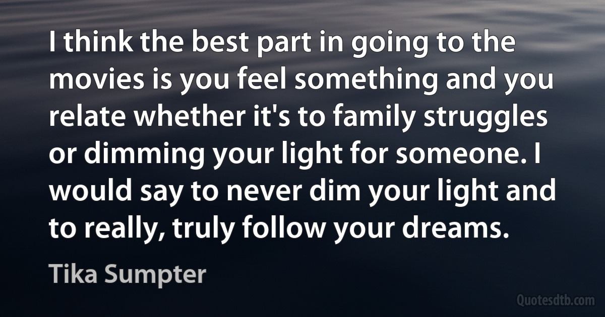 I think the best part in going to the movies is you feel something and you relate whether it's to family struggles or dimming your light for someone. I would say to never dim your light and to really, truly follow your dreams. (Tika Sumpter)